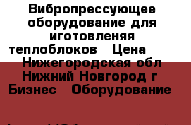 Вибропрессующее оборудование для иготовленяя теплоблоков › Цена ­ 100 - Нижегородская обл., Нижний Новгород г. Бизнес » Оборудование   